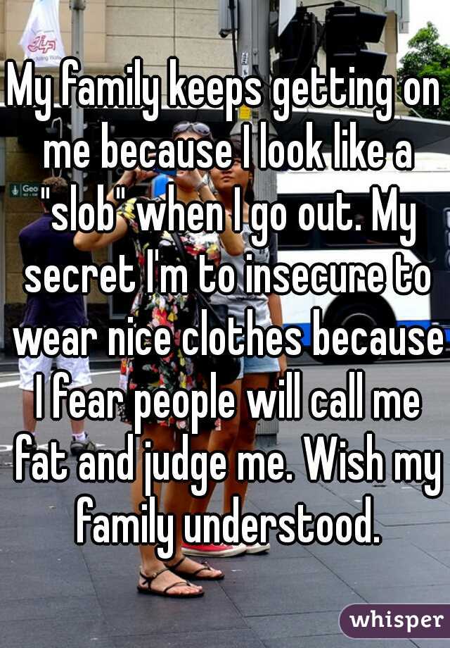 My family keeps getting on me because I look like a "slob" when I go out. My secret I'm to insecure to wear nice clothes because I fear people will call me fat and judge me. Wish my family understood.