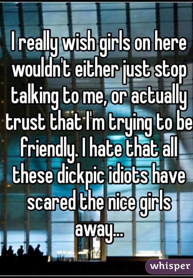 I really wish girls on here wouldn't either just stop talking to me, or actually trust that I'm trying to be friendly. I hate that all these dickpic idiots have scared the nice girls away...