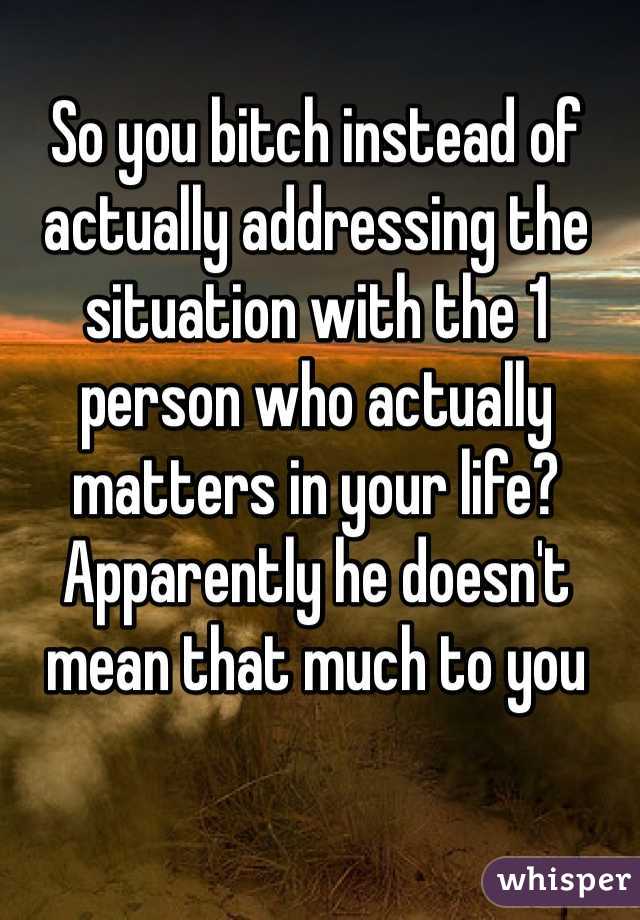 So you bitch instead of actually addressing the situation with the 1 person who actually matters in your life? Apparently he doesn't mean that much to you