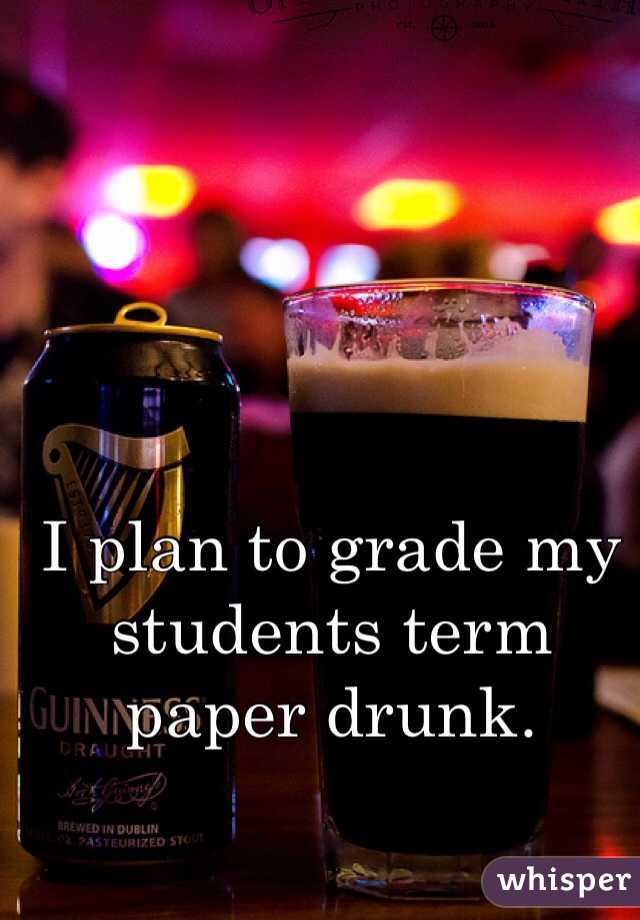 I plan to grade my students term paper drunk. 