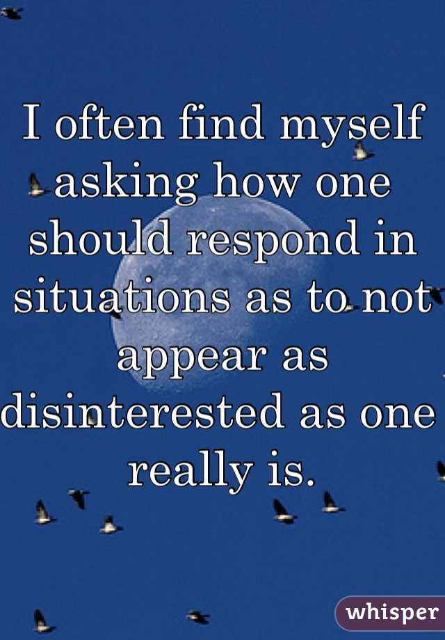 I often find myself asking how one should respond in situations as to not appear as disinterested as one really is. 