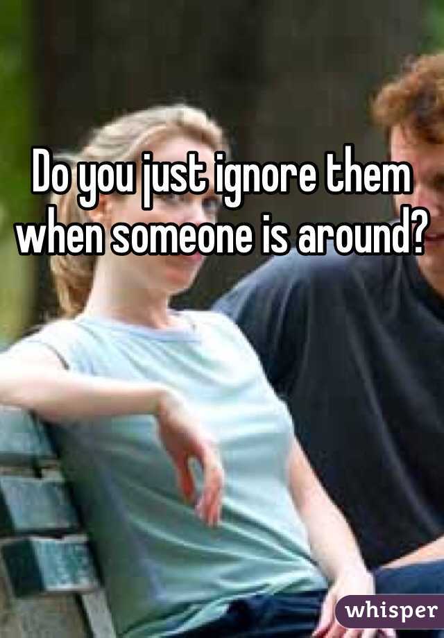 Do you just ignore them when someone is around?