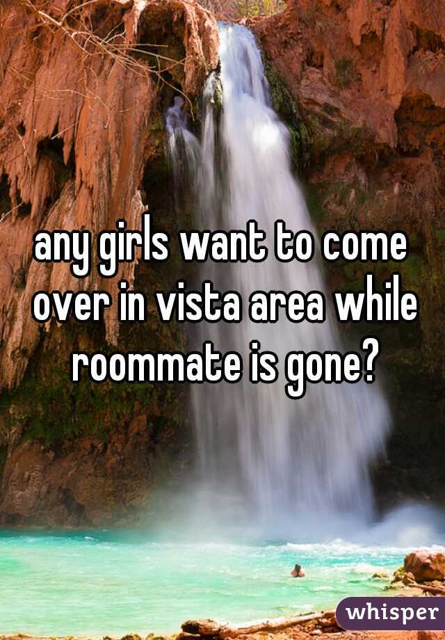 any girls want to come over in vista area while roommate is gone?