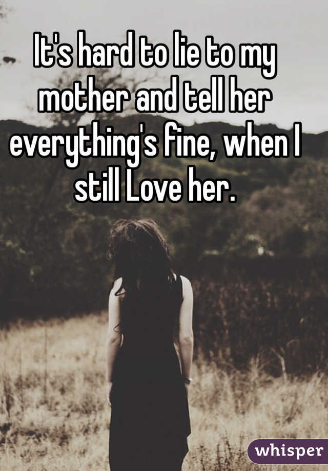It's hard to lie to my mother and tell her everything's fine, when I still Love her. 
