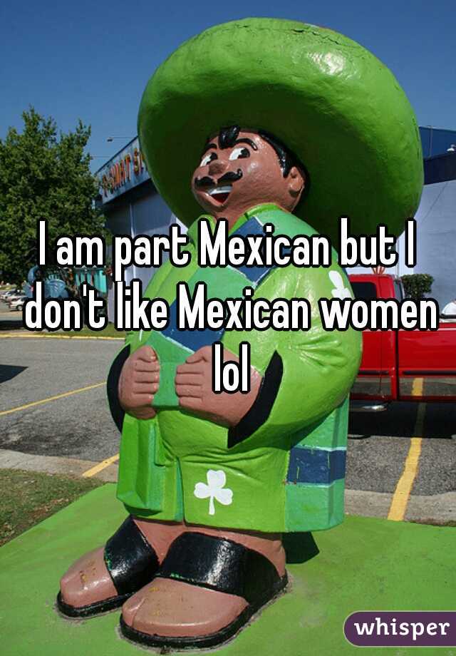 I am part Mexican but I don't like Mexican women lol