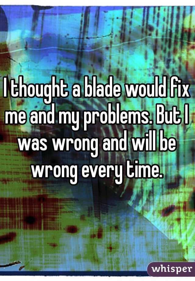 I thought a blade would fix me and my problems. But I was wrong and will be wrong every time. 