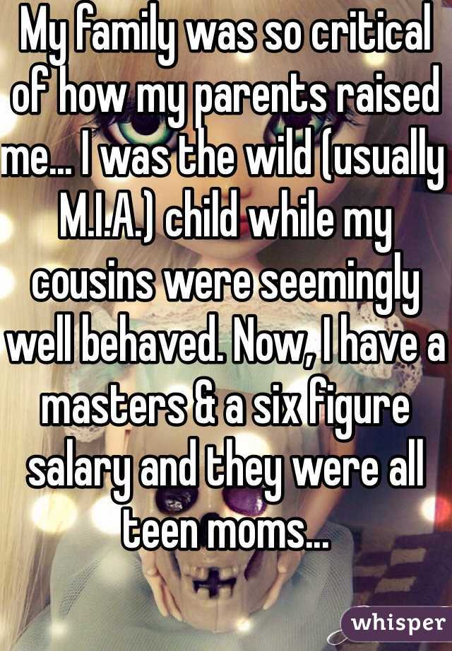 My family was so critical of how my parents raised me... I was the wild (usually M.I.A.) child while my cousins were seemingly well behaved. Now, I have a masters & a six figure salary and they were all teen moms... 