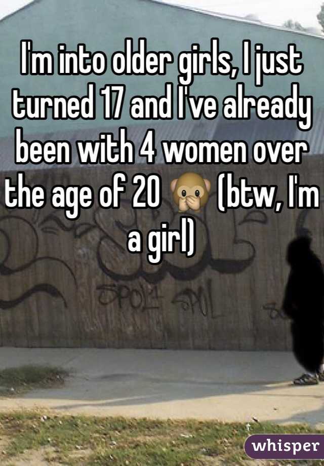 I'm into older girls, I just turned 17 and I've already been with 4 women over the age of 20 🙊 (btw, I'm a girl) 