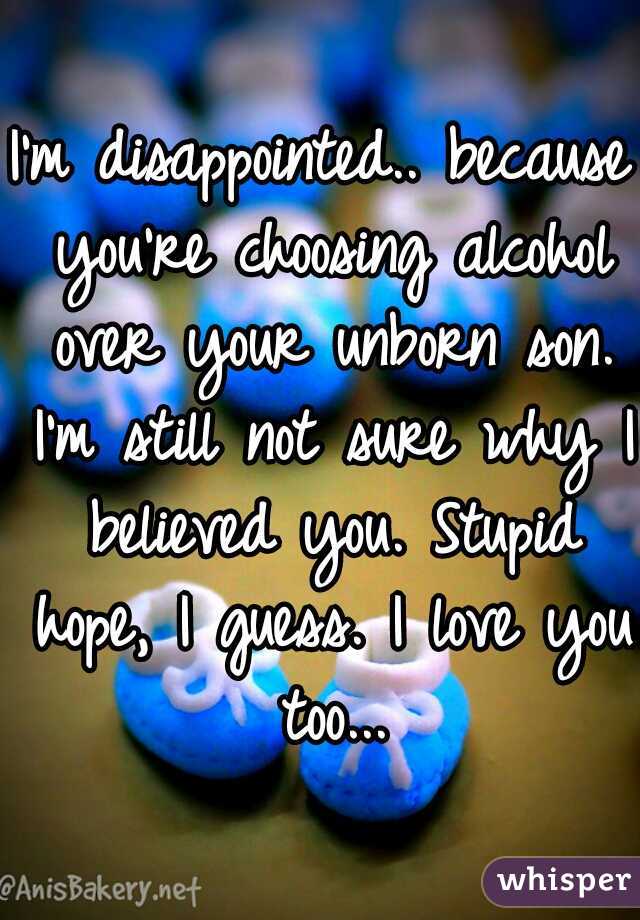 I'm disappointed.. because you're choosing alcohol over your unborn son. I'm still not sure why I believed you. Stupid hope, I guess. I love you too...