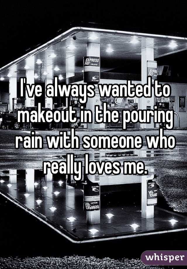 I've always wanted to makeout in the pouring rain with someone who really loves me.