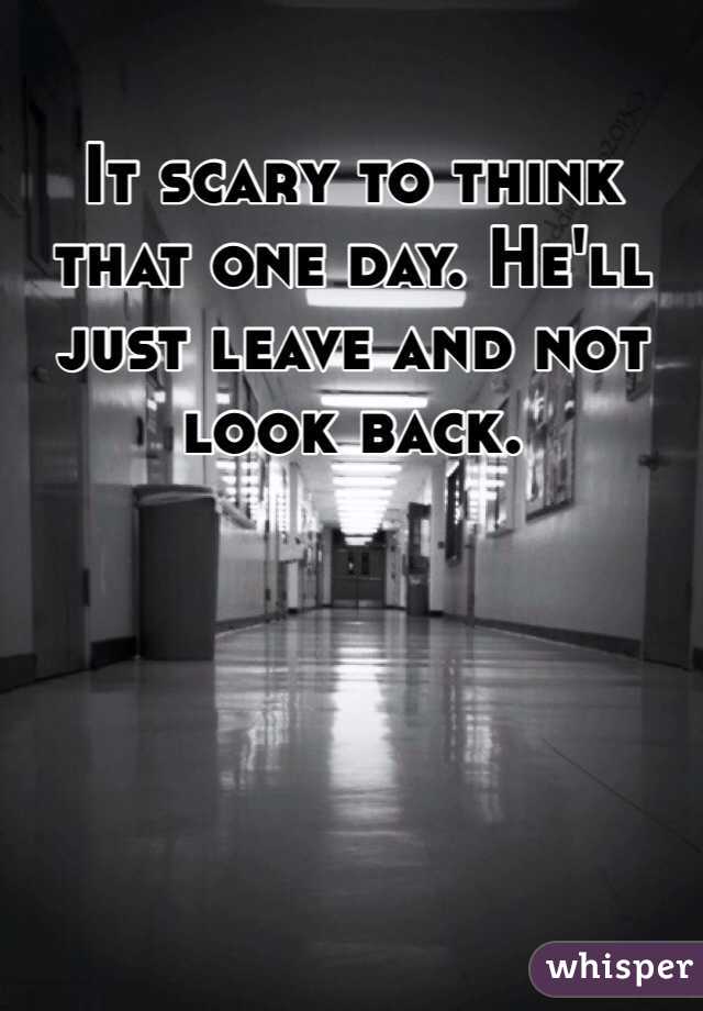 It scary to think that one day. He'll just leave and not look back. 