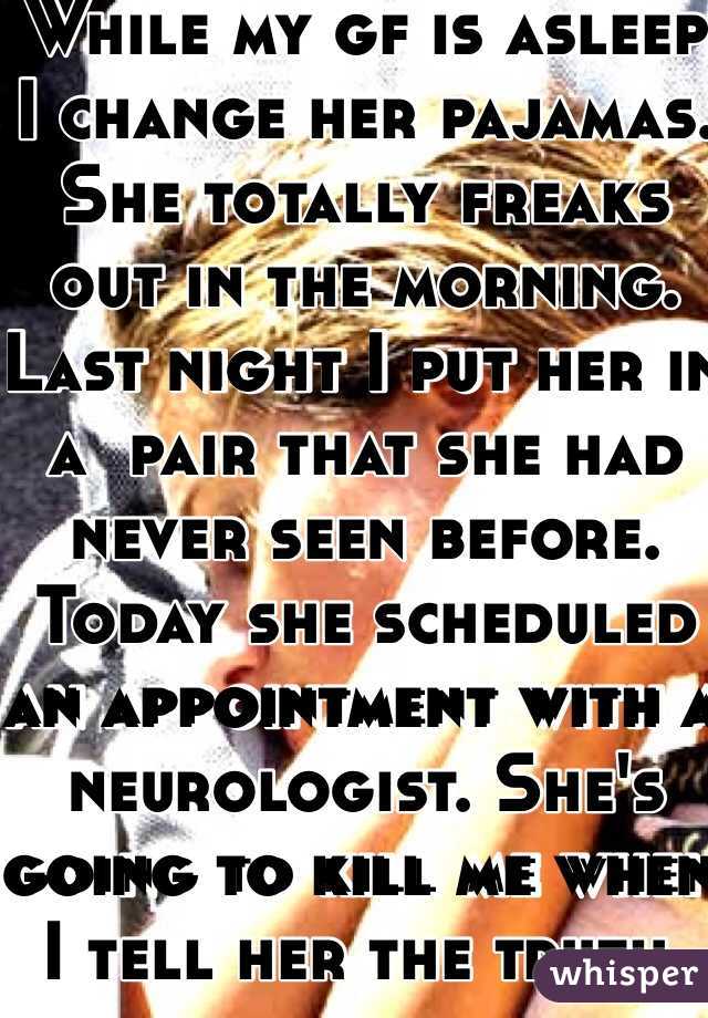 While my gf is asleep I change her pajamas. She totally freaks out in the morning. 
Last night I put her in a  pair that she had never seen before. Today she scheduled an appointment with a neurologist. She's going to kill me when I tell her the truth. 
