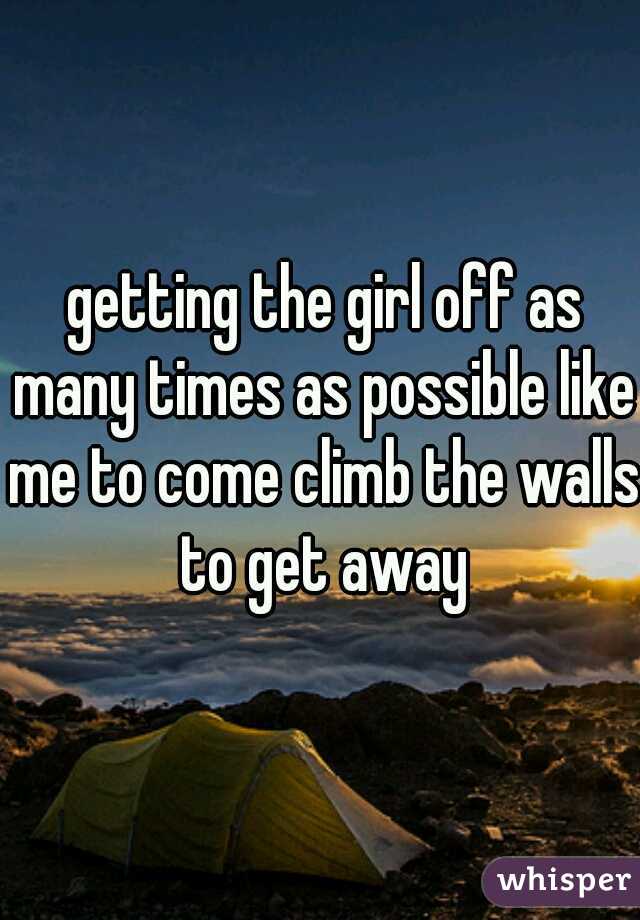  getting the girl off as many times as possible like me to come climb the walls to get away
