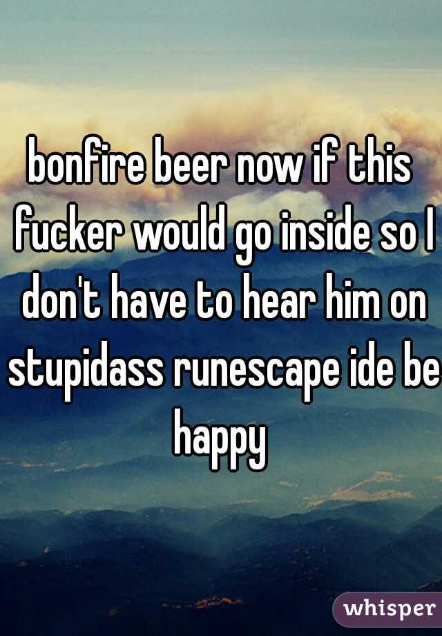 bonfire beer now if this fucker would go inside so I don't have to hear him on stupidass runescape ide be happy 
