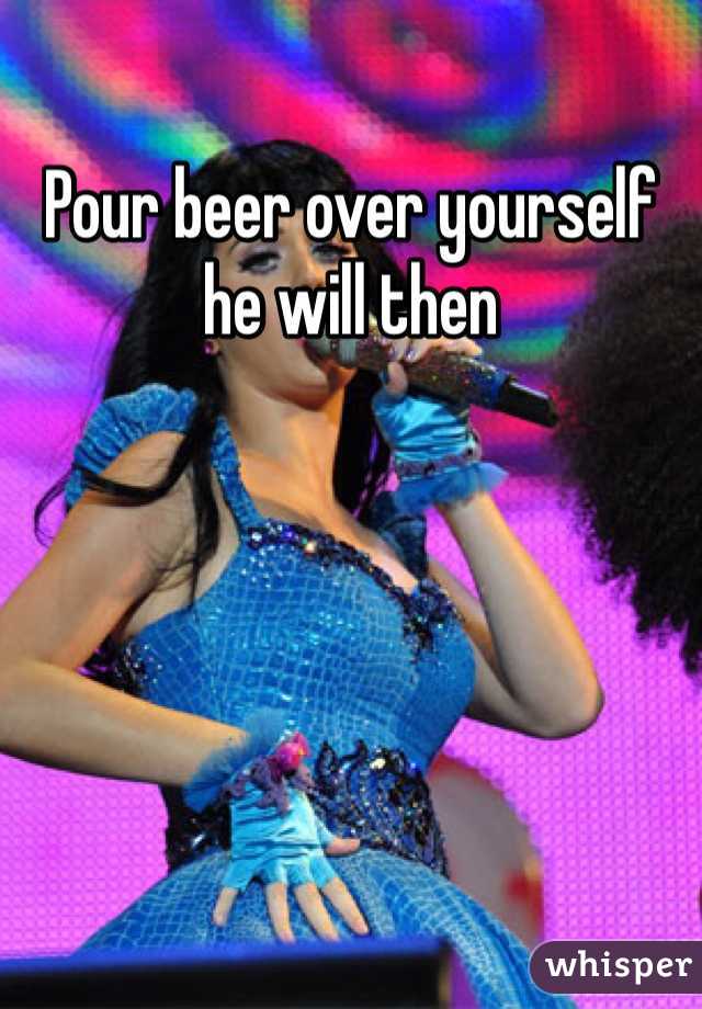 Pour beer over yourself he will then