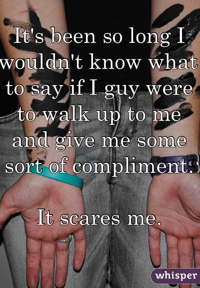 It's been so long I wouldn't know what to say if I guy were to walk up to me and give me some sort of compliment. 

It scares me. 