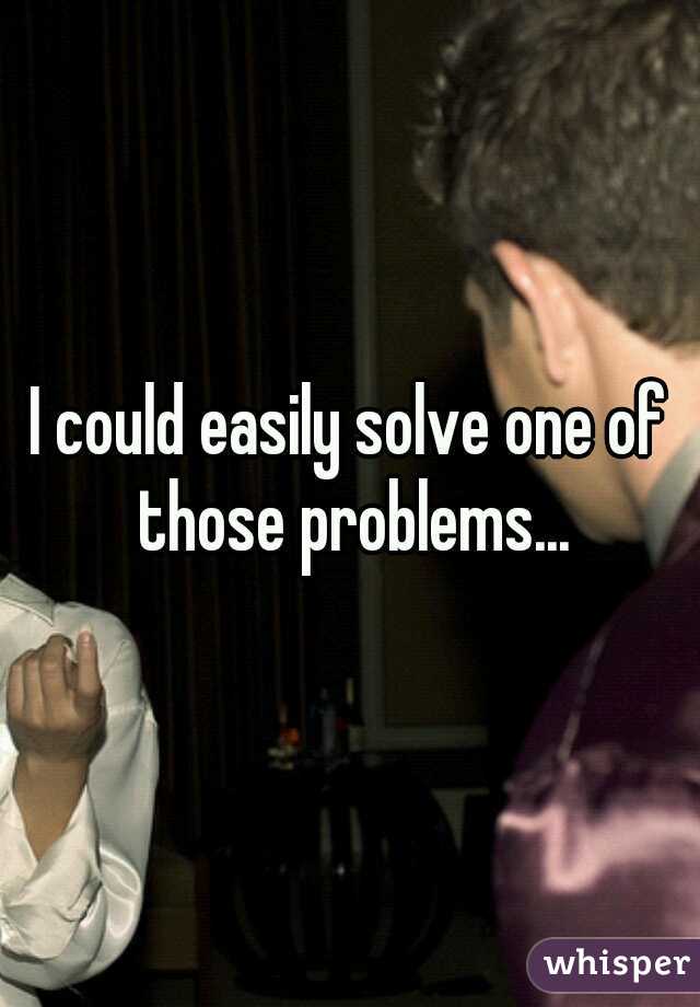I could easily solve one of those problems...