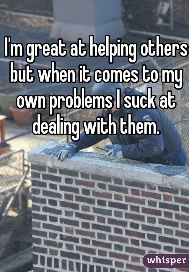 I'm great at helping others but when it comes to my own problems I suck at dealing with them.