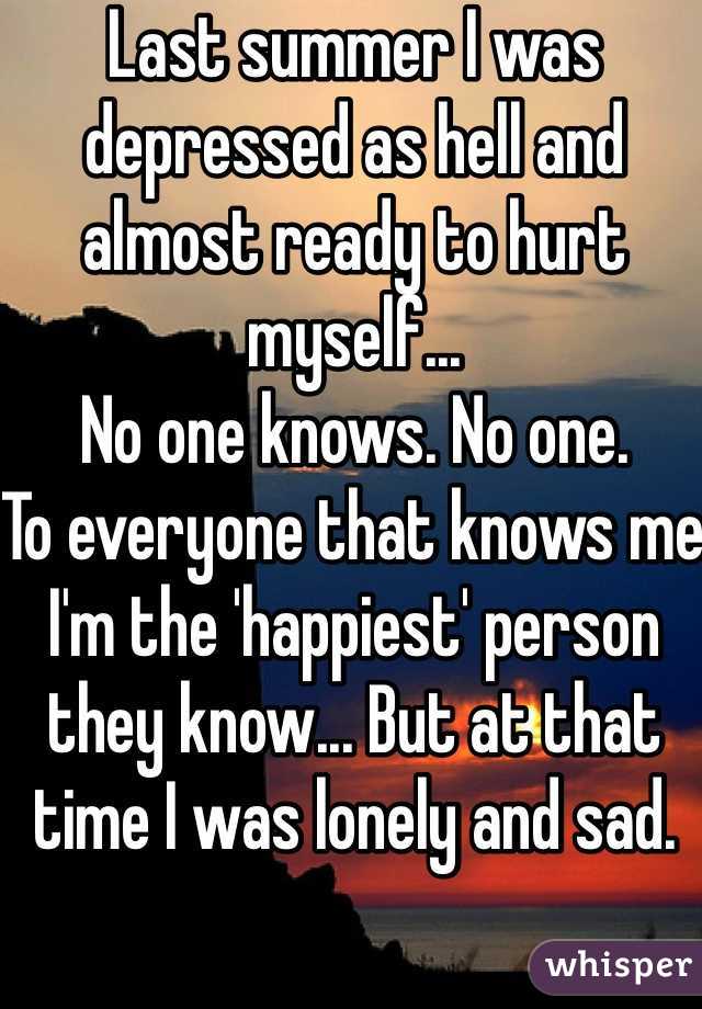 Last summer I was depressed as hell and almost ready to hurt myself...
No one knows. No one.
To everyone that knows me I'm the 'happiest' person they know... But at that time I was lonely and sad.
