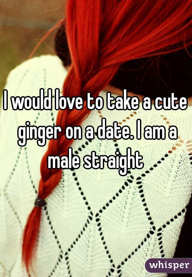 I would love to take a cute ginger on a date. I am a male straight 