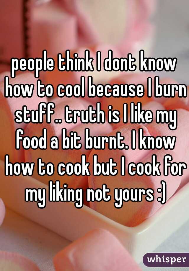 people think I dont know how to cool because I burn stuff.. truth is I like my food a bit burnt. I know how to cook but I cook for my liking not yours :)