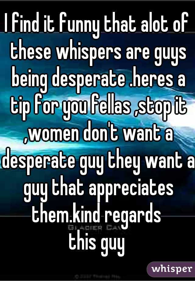 I find it funny that alot of these whispers are guys being desperate .heres a tip for you fellas ,stop it ,women don't want a desperate guy they want a guy that appreciates them.kind regards 
this guy
