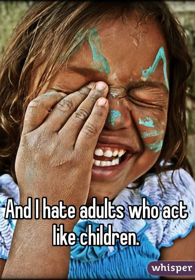 And I hate adults who act like children.