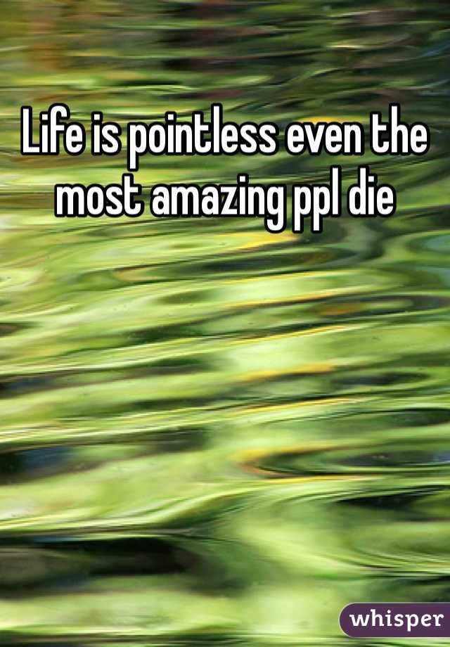Life is pointless even the most amazing ppl die 