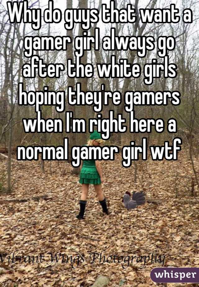 Why do guys that want a gamer girl always go after the white girls hoping they're gamers when I'm right here a normal gamer girl wtf