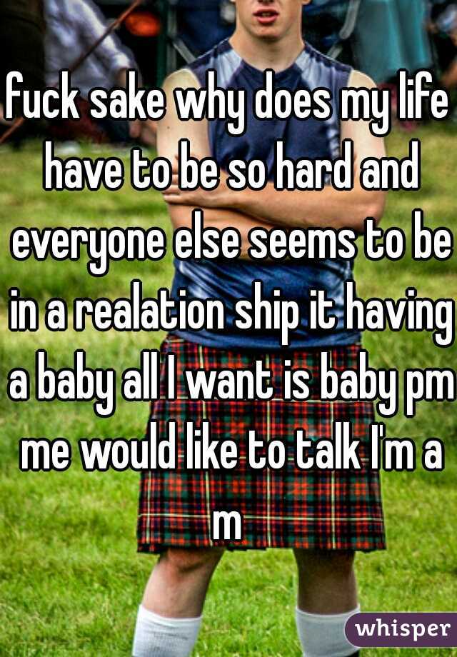 fuck sake why does my life have to be so hard and everyone else seems to be in a realation ship it having a baby all I want is baby pm me would like to talk I'm a m 