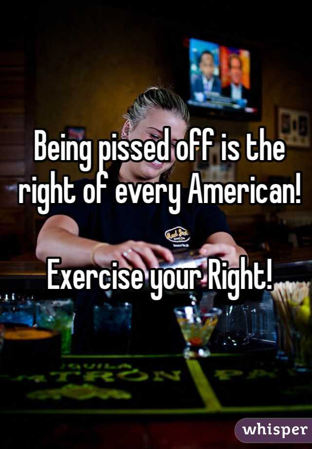 Being pissed off is the right of every American!

Exercise your Right!