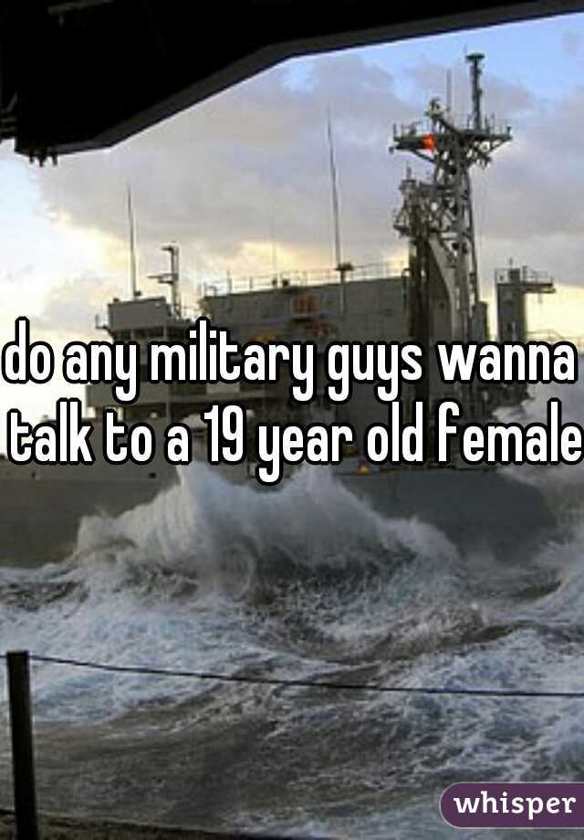 do any military guys wanna talk to a 19 year old female?