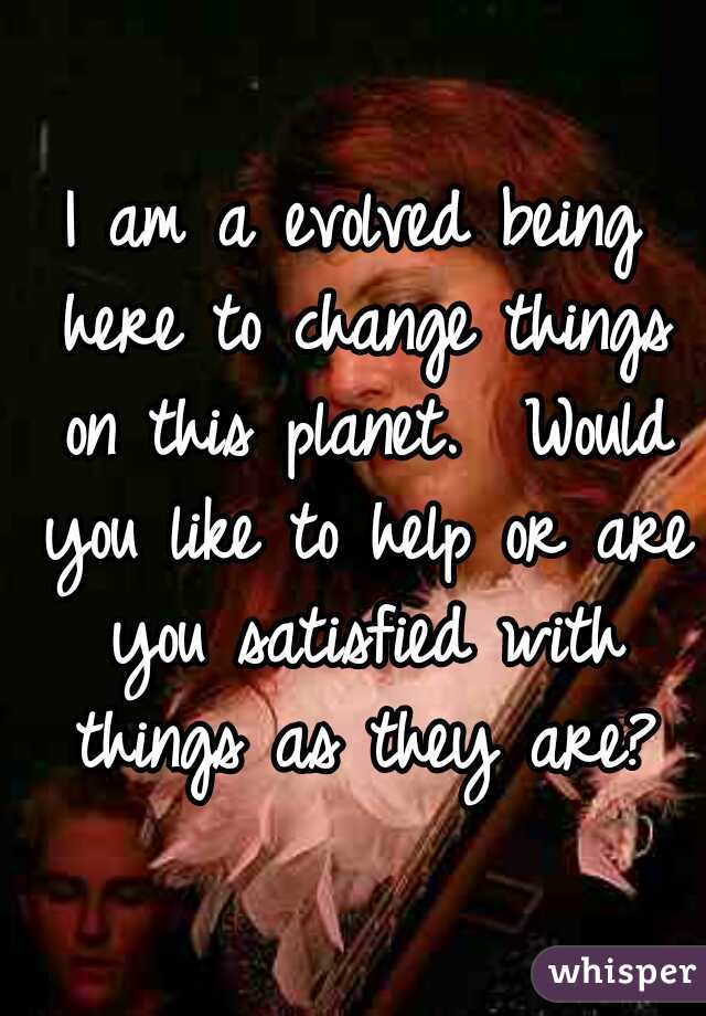 I am a evolved being here to change things on this planet.  Would you like to help or are you satisfied with things as they are?