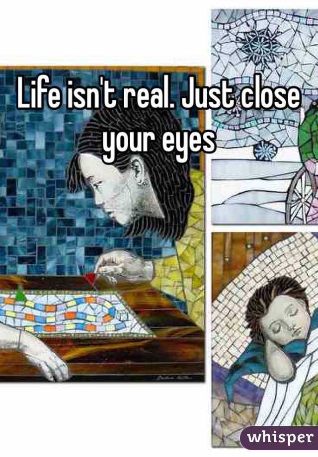 Life isn't real. Just close your eyes
