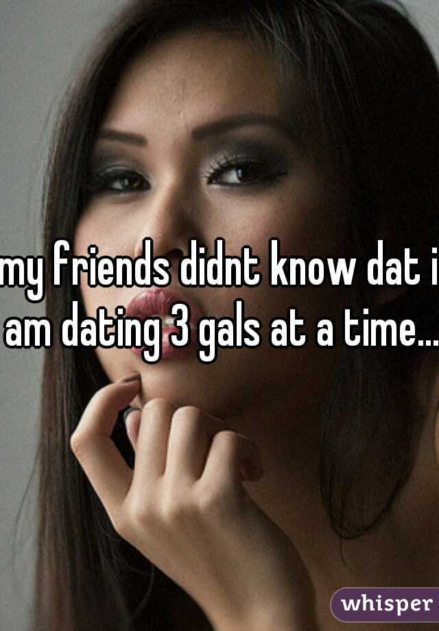 my friends didnt know dat i am dating 3 gals at a time... 
