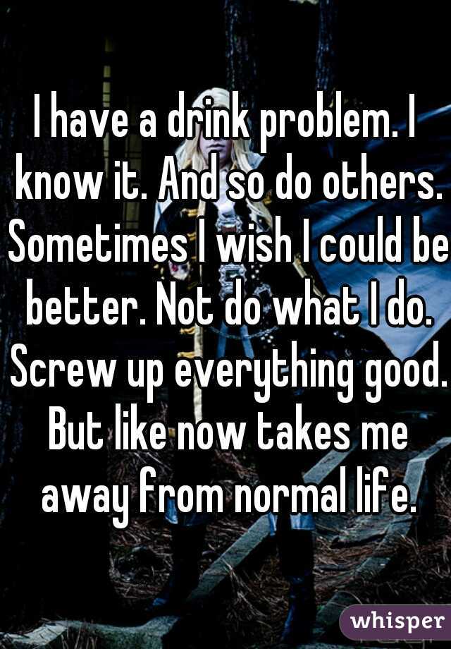 I have a drink problem. I know it. And so do others. Sometimes I wish I could be better. Not do what I do. Screw up everything good. But like now takes me away from normal life.