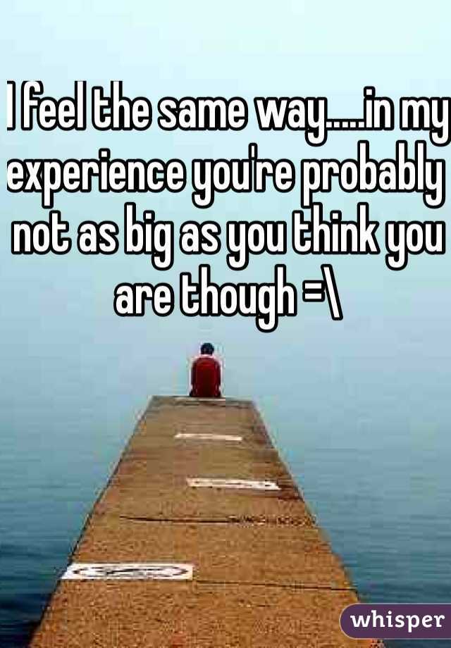 I feel the same way.....in my experience you're probably not as big as you think you are though =\