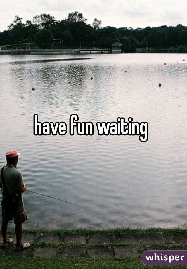 have fun waiting 