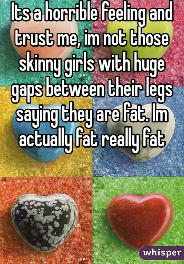 Its a horrible feeling and trust me, im not those skinny girls with huge gaps between their legs saying they are fat. Im actually fat really fat
