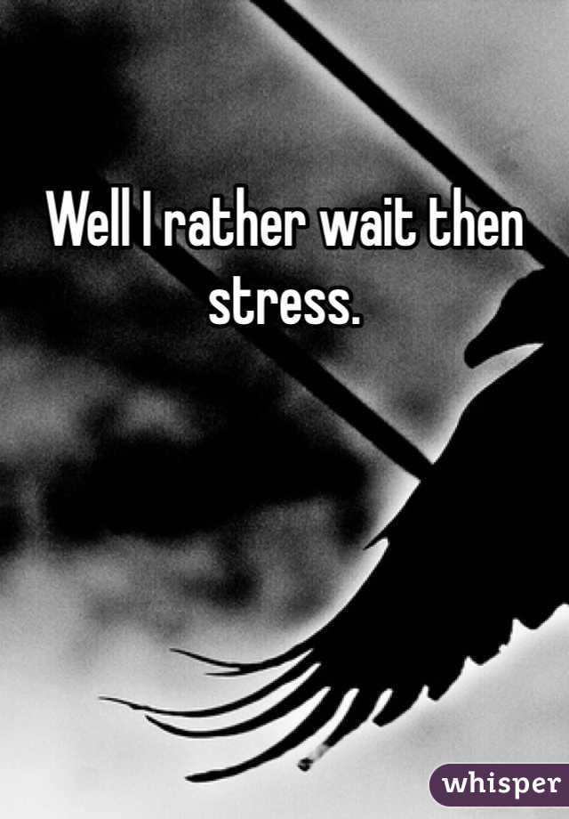Well I rather wait then stress. 
