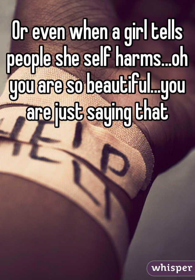 Or even when a girl tells people she self harms...oh you are so beautiful...you are just saying that 