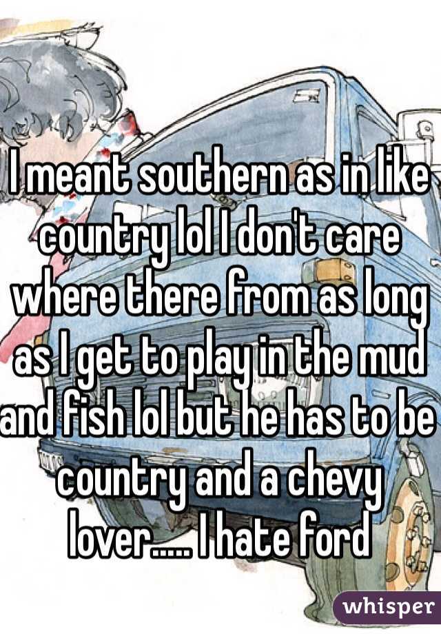 I meant southern as in like country lol I don't care where there from as long as I get to play in the mud and fish lol but he has to be country and a chevy lover..... I hate ford