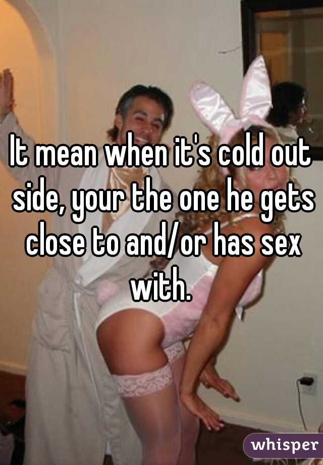 It mean when it's cold out side, your the one he gets close to and/or has sex with. 