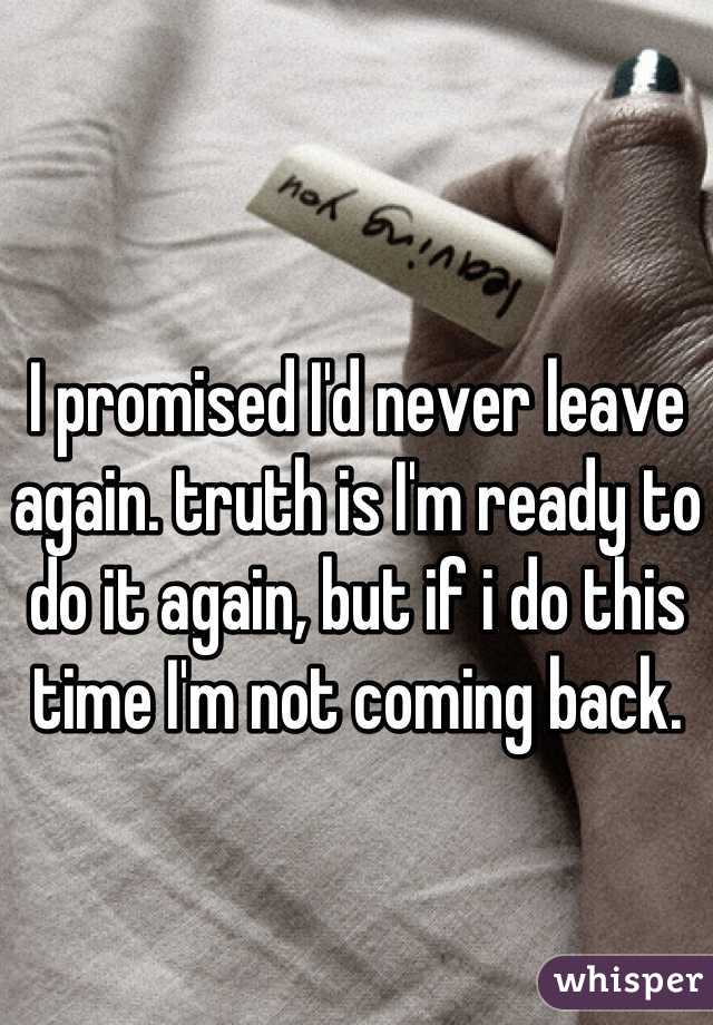I promised I'd never leave again. truth is I'm ready to do it again, but if i do this time I'm not coming back.