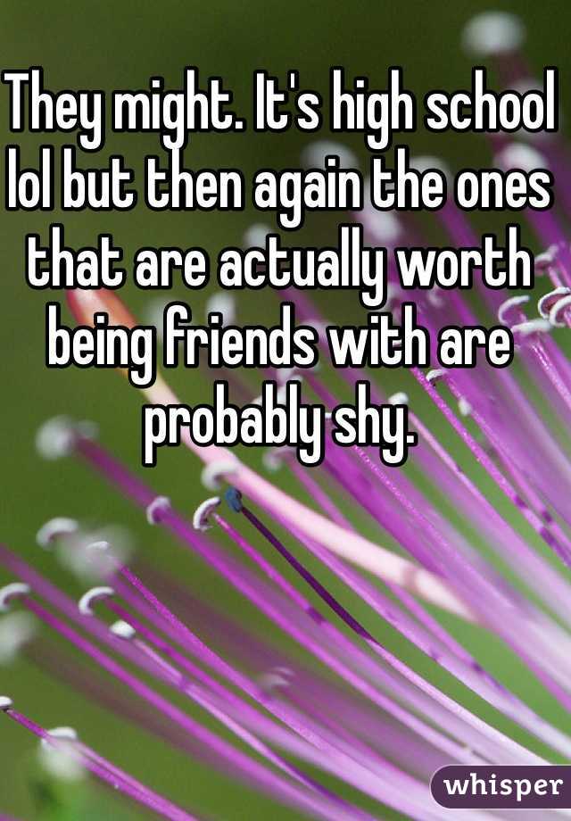 They might. It's high school lol but then again the ones that are actually worth being friends with are probably shy.