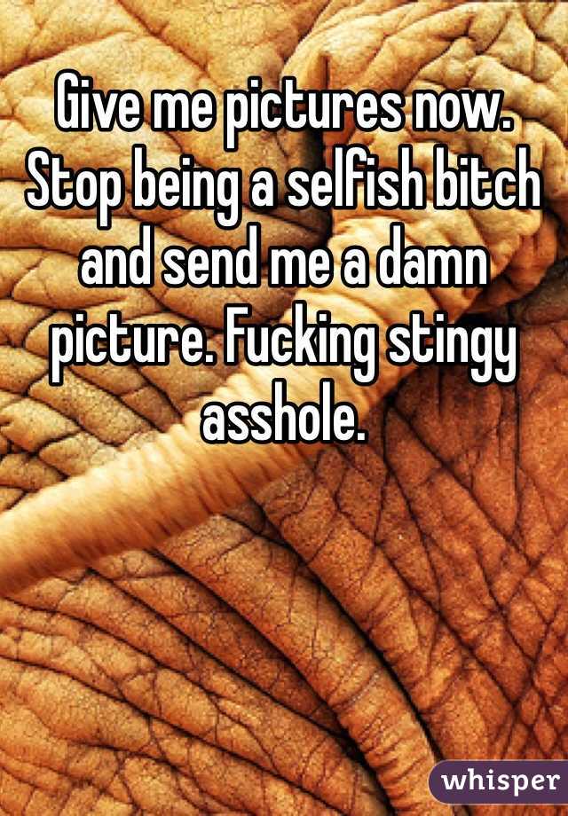 Give me pictures now. Stop being a selfish bitch and send me a damn picture. Fucking stingy asshole. 