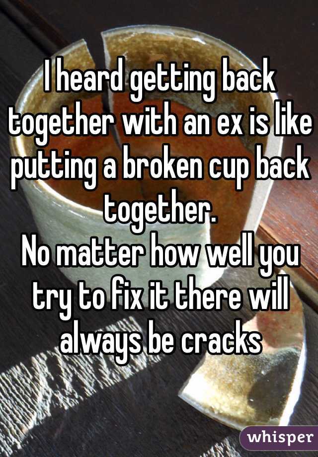 I heard getting back together with an ex is like putting a broken cup back together. 
No matter how well you try to fix it there will always be cracks