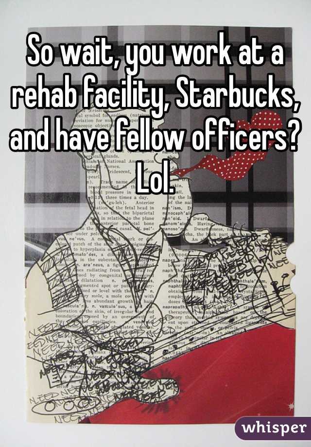 So wait, you work at a rehab facility, Starbucks, and have fellow officers? Lol.