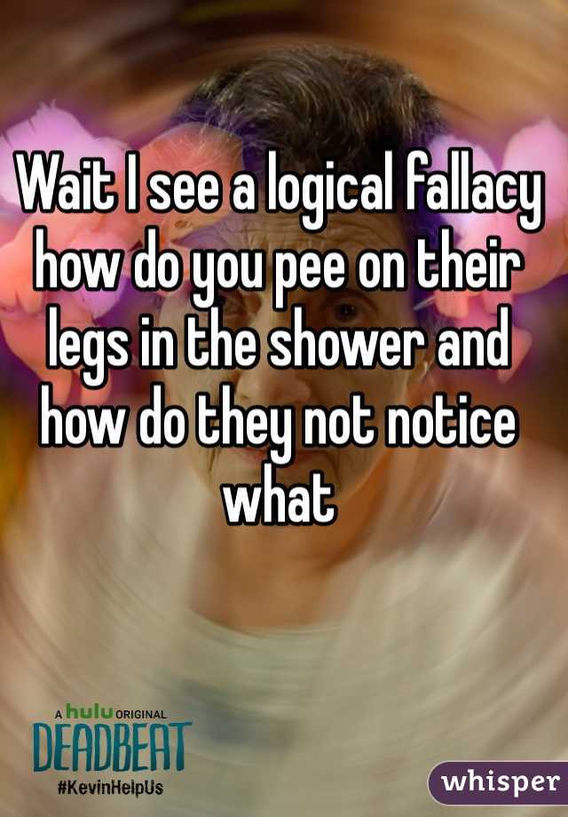 Wait I see a logical fallacy how do you pee on their legs in the shower and how do they not notice what