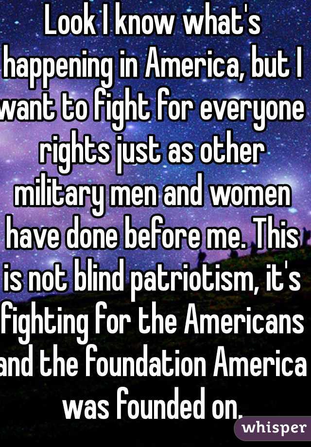 Look I know what's happening in America, but I want to fight for everyone rights just as other military men and women have done before me. This is not blind patriotism, it's fighting for the Americans and the foundation America was founded on.